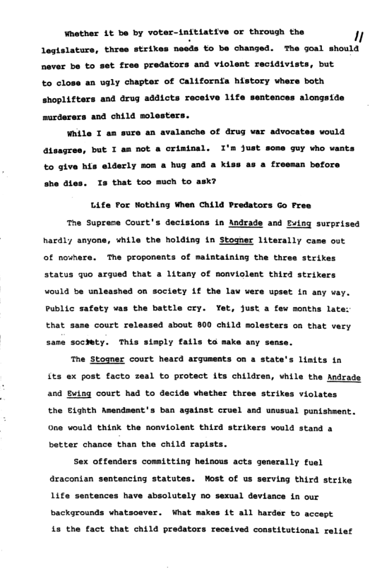 Whether 1t be by voter-initiative or through the  1  legislature, three strikes neods to be changed. The goal should never be to  ¢ free predators and violent recidivists, but to close an ugly chapter of Californfa history whers both shopliftars and drug addicts receive 1ife sentences alongside murderers and child molesters.  While T an sure an avalanche of drug war advocates would atsagres, but T am not a crimtnal. I’m Just some guy vho wants €0 give his elderly mon a hug and a ki  a freeman before  she dtes. Ts that too much to ask?  Life For Nothing When Child Predators Go Free  e Suprece Court’s decisions in Andrade and Fuing surprised hardly anyone, vhile the holding in Stosner literally came out of nownere. The proponents of maintaining the thres strikes status quo argued that a litany of monviolent third strikers vould be unleashed on society if the law vers upset in any vay.  Public safety was the battle cry. Yet, just a few months laf  that same court released about 800 child molesters on that very same soctety. This simply fails to make any sense.  The Stoaner court heard arguments on a stat  s linits tn  its ex post facto zeal to protect its children, while the Andra  and Ewing court had to decide whether three strikes violates  the Eighth Amendment’s ban against cruel and unusual punishment.  One would think the nonviolent third strikers would stand a better chance than the child rapists.  Sex offenders committing heinous acts generally fuel  aracontan sentencing statutes. Most of us serving third strike  Life sentences have absolutely no sexual deviance in our  backgrounds vhatsosver. What makes it all harder to accept  1s the fact that child predators received constitutional relief 